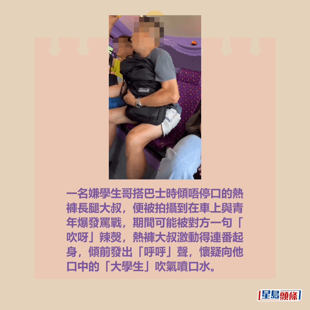 一名嫌學生哥搭巴士時傾唔停口的熱 褲長腿大叔,便被拍攝到在車上與青 年爆發罵戰,期間可能被對方一句「 吹呀」辣㷫,熱褲大叔激動得連番起 身,傾前發出「呼呼」聲,懷疑向他 口中的「大學生」吹氣噴口水。fb「車cam L(香港群組)」截圖 一名嫌學生哥搭巴士時傾唔停口的熱 褲長腿大叔,便被拍攝到在車上與青 年爆發罵戰,期間可能被對方一句「 吹呀」辣㷫,熱褲大叔激動得連番起 身,傾前發出「呼呼」聲,懷疑向他 口中的「大學生」吹氣噴口水。fb「車cam L(香港群組)」截圖