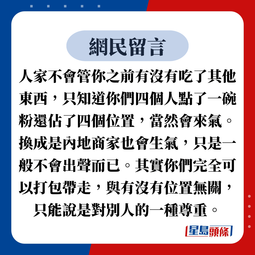 網民留言：人家不會管你之前有沒有吃了其他東西，只知道你們四個人點了一碗粉還佔了四個位置，當然會來氣。換成是內地商家也會生氣，只是一般不會出聲而已。其實你們完全可以打包帶走，與有沒有位置無關，只能說是對別人的一種尊重。