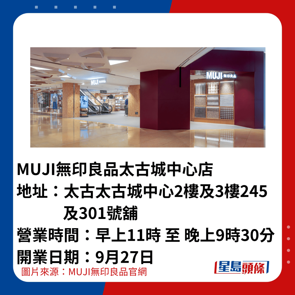 MUJI无印良品太古城中心店 地址：太古太古城中心2楼及3楼245              及301号铺 营业时间：早上11时 至 晚上9时30分 开业日期：9月27日