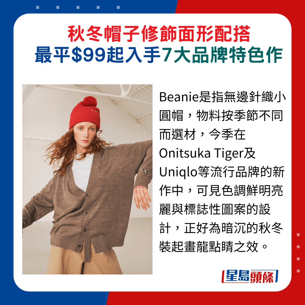 Beanie是指无边针织小圆帽，物料按季节不同而选材，今季在Onitsuka Tiger及Uniqlo等流行品牌的新作中，可见色调鲜明亮丽与标志性图案的设计，正好为暗沉的秋冬装起画龙点睛之效。