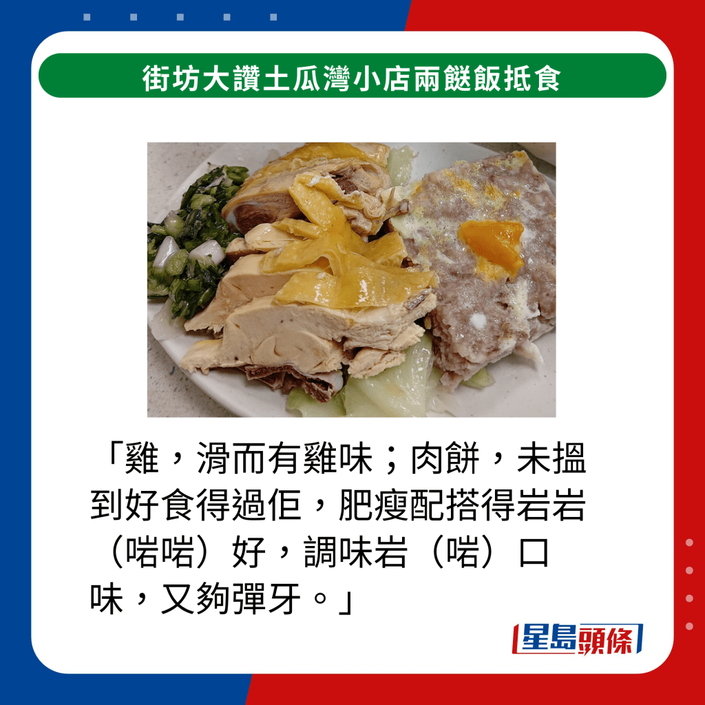 「雞，滑而有雞味；肉餅，未搵到好食得過佢，肥瘦配搭得岩岩（啱啱）好，調味岩（啱）口味，又夠彈牙。」