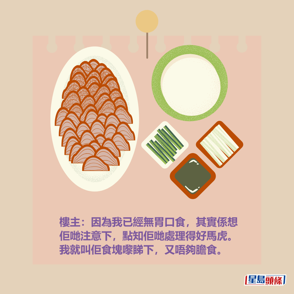 樓主:因為我已經無胃口食,其實係想 佢哋注意下,點知佢哋處理得好馬虎。 我就叫佢食塊嚟睇下,又唔夠膽食。 樓主:因為我已經無胃口食,其實係想 佢哋注意下,點知佢哋處理得好馬虎。 我就叫佢食塊嚟睇下,又唔夠膽食。
