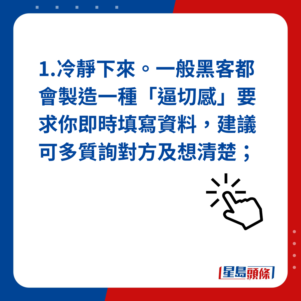 1. 冷靜下來。一般黑客都會製造一種「逼切感」要求你即時填寫資料，建議可多質詢對方及想清楚；