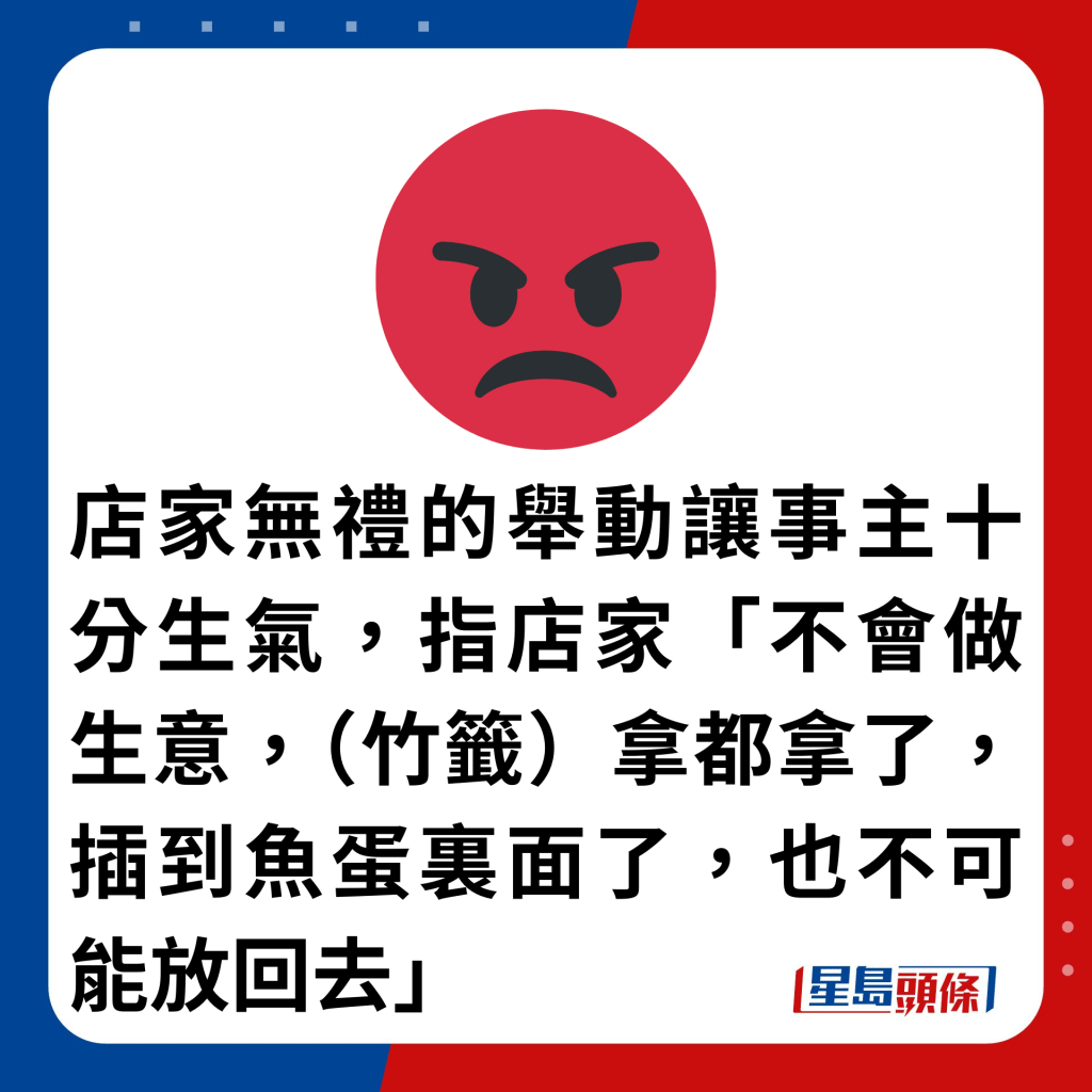 店家無禮的舉動讓事主十分生氣，指店家「不會做生意，（竹籤）拿都拿了，插到魚蛋裏面了，也不可能放回去」