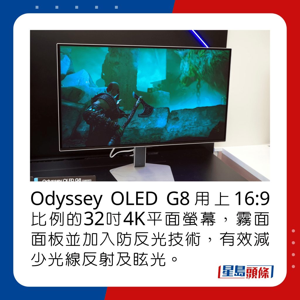 Odyssey OLED G8用上16:9比例的32吋4K平面螢幕，霧面面板並加入防反光技術，有效減少光線反射及眩光。