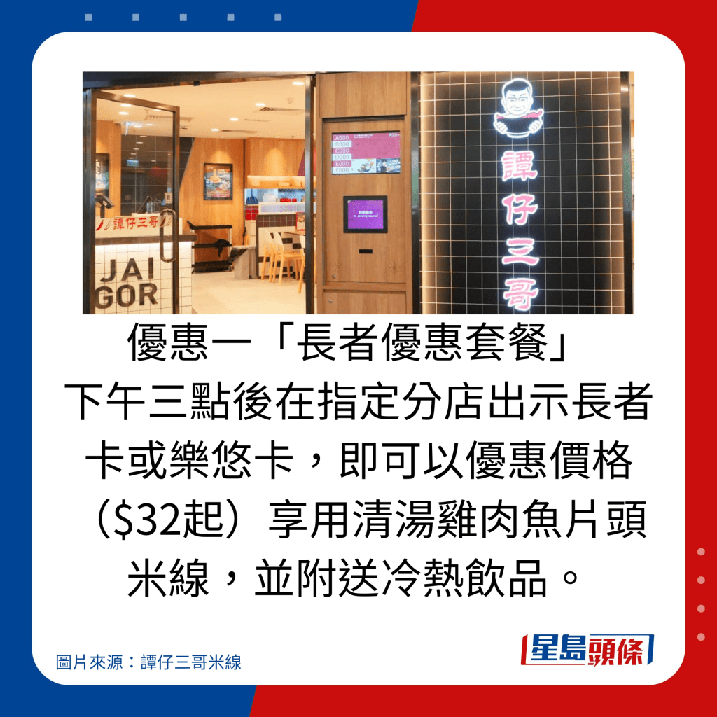 優惠一「長者優惠套餐」 下午三點後在指定分店出示長者卡或樂悠卡,即可以優惠價格($32起)享用清湯雞肉魚片頭米線,並附送冷熱飲品。