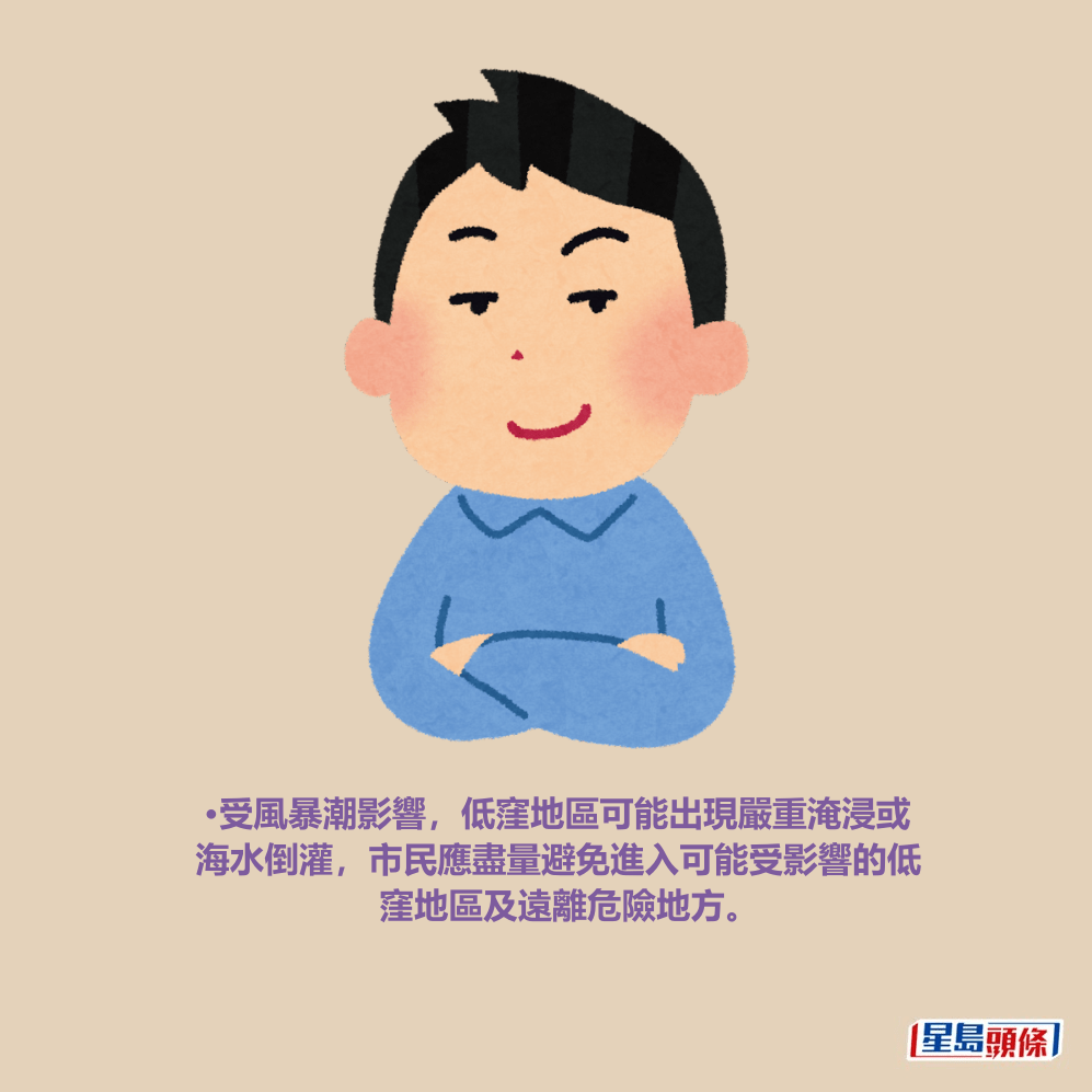 •受風暴潮影響，低窪地區可能出現嚴重淹浸或 海水倒灌，市民應盡量避免進入可能受影響的低 窪地區及遠離危險地方。