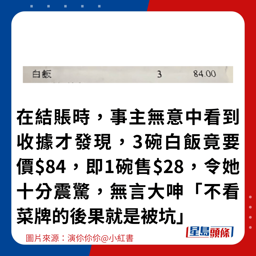 在結賬時，事主無意中看到收據才發現，3碗白飯竟要價$84，即1碗售$28，令她十分震驚，無言大呻「不看菜牌的後果就是被坑」