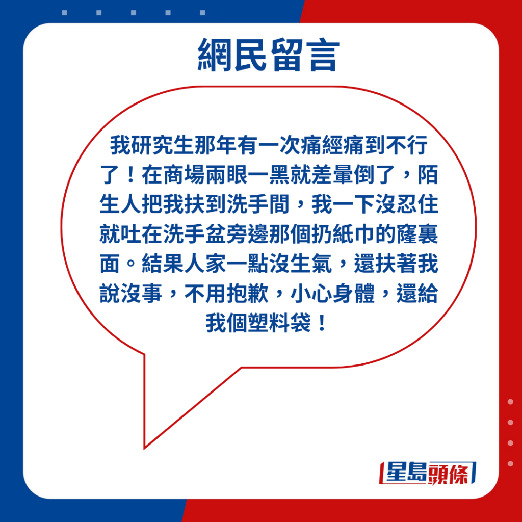 「我研究生那年有一次痛经痛到不行了！在商场两眼一黑就差晕倒了，陌生人把我扶到洗手间，我一下没忍住就吐在洗手盆旁边那个扔纸巾的窿里面。结果人家一点没生气，还扶著我说没事，不用抱歉，小心身体，还给我个塑料袋！」