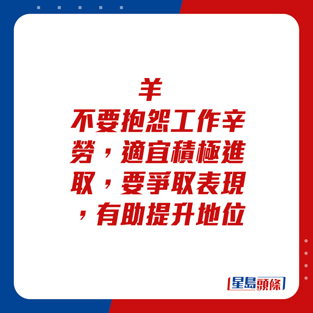 生肖運程 - 	羊：	不要抱怨工作辛勞，適宜積極進取，要爭取表現，有助提升地位。