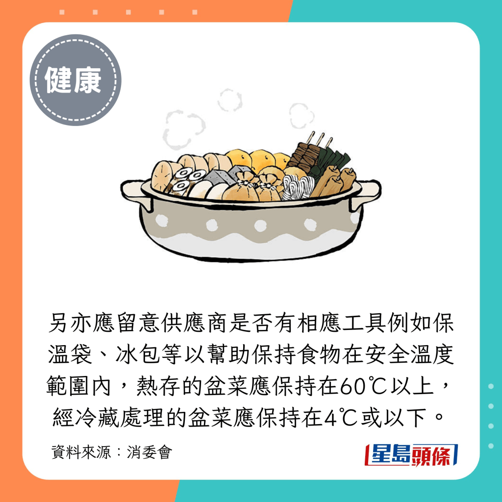 另亦應留意供應商是否有相應工具例如保溫袋、冰包等以幫助保持食物在安全溫度範圍內，熱存的盆菜應保持在60℃以上，經冷藏處理的盆菜應保持在4℃或以下。