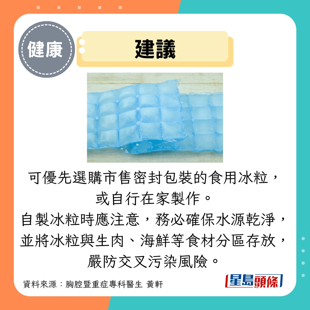 建議:可優先選購市售密封包裝的食用冰粒, 或自行在家製作。 自製冰粒時應注意,務必確保水源乾淨, 並將冰粒與生肉、海鮮等食材分區存放, 嚴防交叉污染風險。 建議:可優先選購市售密封包裝的食用冰粒, 或自行在家製作。 自製冰粒時應注意,務必確保水源乾淨, 並將冰粒與生肉、海鮮等食材分區存放, 嚴防交叉污染風險。