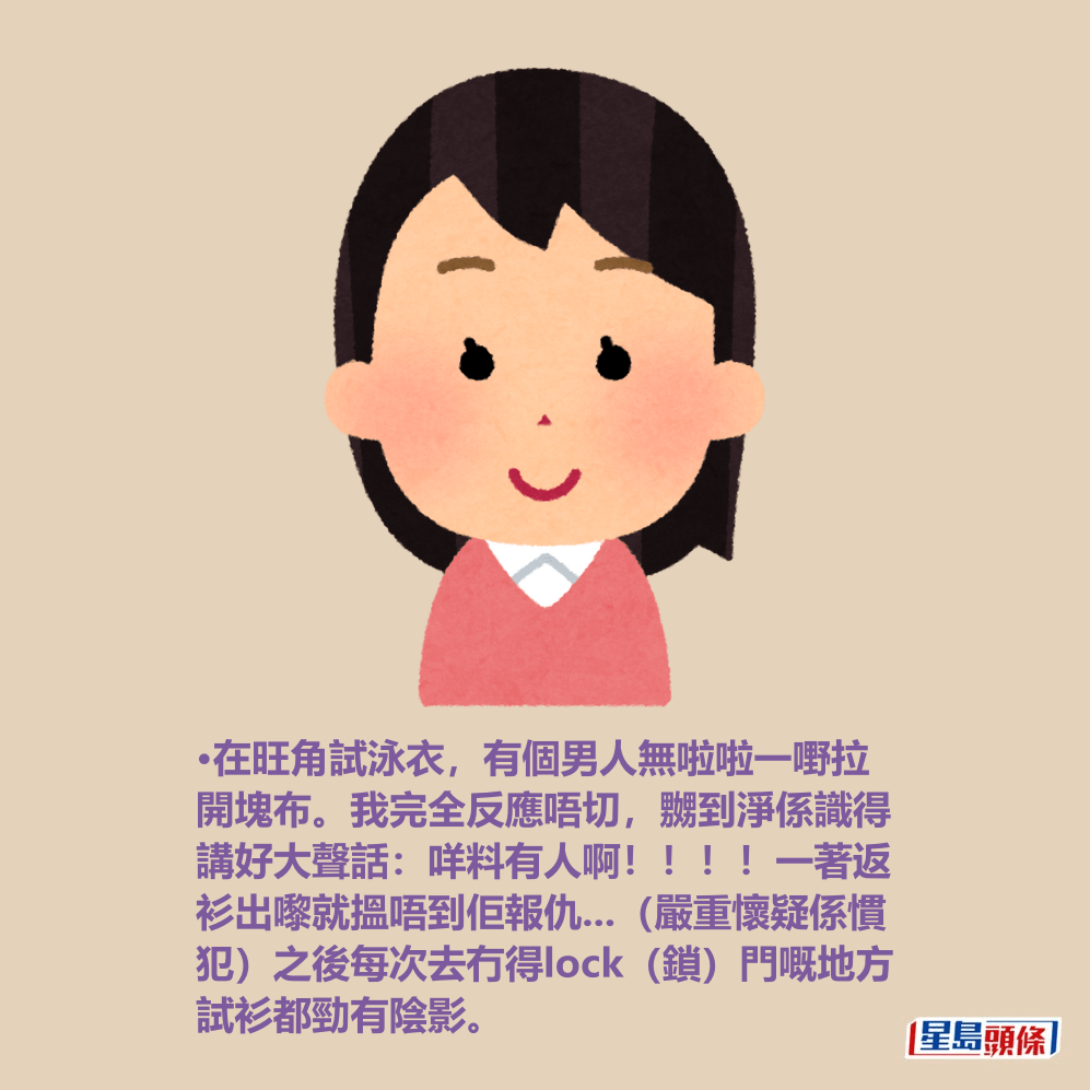 •在旺角試泳衣,有個男人無啦啦一嘢拉 開塊布。我完全反應唔切,嬲到淨係識得 講好大聲話:咩料有人啊!!!!一著返 衫出嚟就搵唔到佢報仇...(嚴重懷疑係慣 犯)之後每次去冇得lock(鎖)門嘅地方 試衫都勁有陰影。 •在旺角試泳衣,有個男人無啦啦一嘢拉 開塊布。我完全反應唔切,嬲到淨係識得 講好大聲話:咩料有人啊!!!!一著返 衫出嚟就搵唔到佢報仇...(嚴重懷疑係慣 犯)之後每次去冇得lock(鎖)門嘅地方 試衫都勁有陰影。