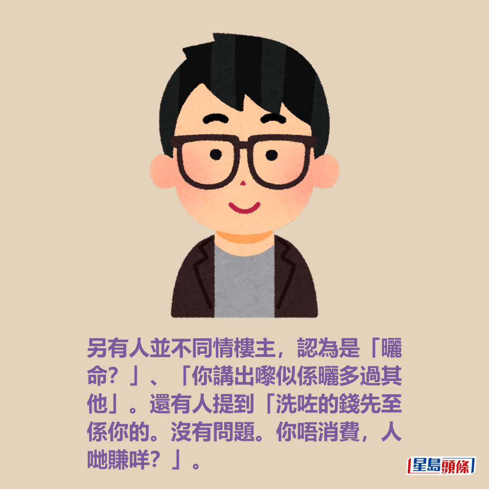 另有人並不同情樓主,認為是「曬 命?」、「你講出嚟似係曬多過其 他」。還有人提到「洗咗的錢先至 係你的。沒有問題。你唔消費,人 哋賺咩?」。 另有人並不同情樓主,認為是「曬 命?」、「你講出嚟似係曬多過其 他」。還有人提到「洗咗的錢先至 係你的。沒有問題。你唔消費,人 哋賺咩?」。