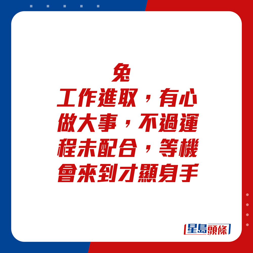 生肖运程 - 	兔：	工作进取，有心做大事，不过运程未配合，等机会来到才显身手。