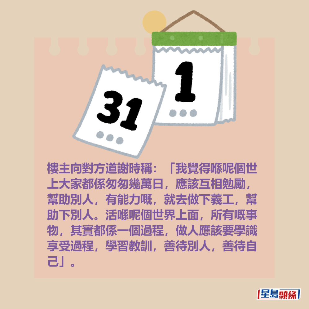 樓主向對方道謝時稱:「我覺得喺呢個世 上大家都係匆匆幾萬日,應該互相勉勵, 幫助別人,有能力嘅,就去做下義工,幫 助下別人。活喺呢個世界上面,所有嘅事 物,其實都係一個過程,做人應該要學識 享受過程,學習教訓,善待別人,善待自 己」。 樓主向對方道謝時稱:「我覺得喺呢個世 上大家都係匆匆幾萬日,應該互相勉勵, 幫助別人,有能力嘅,就去做下義工,幫 助下別人。活喺呢個世界上面,所有嘅事 物,其實都係一個過程,做人應該要學識 享受過程,學習教訓,善待別人,善待自 己」。