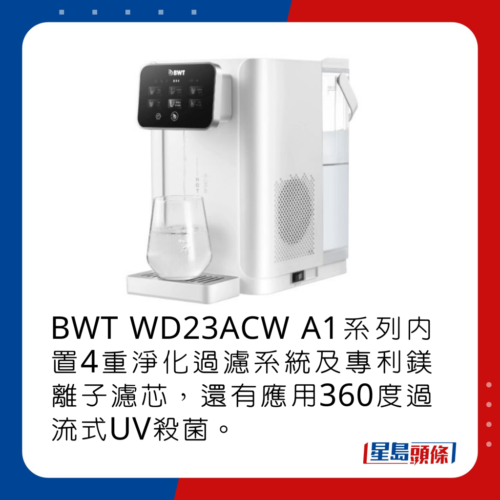 BWT WD23ACW A1系列內置4重淨化過濾系統及專利鎂離子濾芯，還有應用360度過流式UV殺菌。