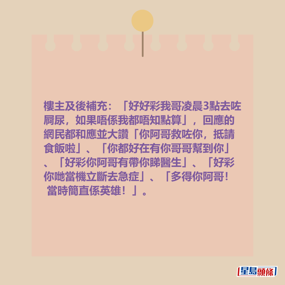 樓主及後補充:「好好彩我哥凌晨3點去咗 屙尿,如果唔係我都唔知點算」,回應的 網民都和應並大讚「你阿哥救咗你,抵請 食飯啦」、「你都好在有你哥哥幫到你」 、「好彩你阿哥有帶你睇醫生」、「好彩 你哋當機立斷去急症」、「多得你阿哥! 當時簡直係英雄!」。 樓主及後補充:「好好彩我哥凌晨3點去咗 屙尿,如果唔係我都唔知點算」,回應的 網民都和應並大讚「你阿哥救咗你,抵請 食飯啦」、「你都好在有你哥哥幫到你」 、「好彩你阿哥有帶你睇醫生」、「好彩 你哋當機立斷去急症」、「多得你阿哥! 當時簡直係英雄!」。