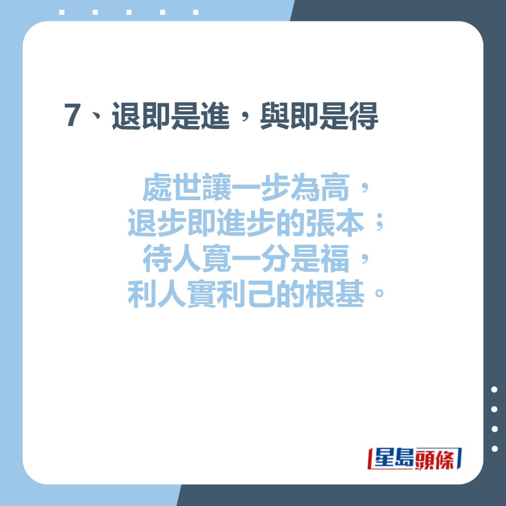 7、退即是進，與即是得  處世讓一步為高，退步即進步的張本；  待人寬一分是福，利人實利己的根基。