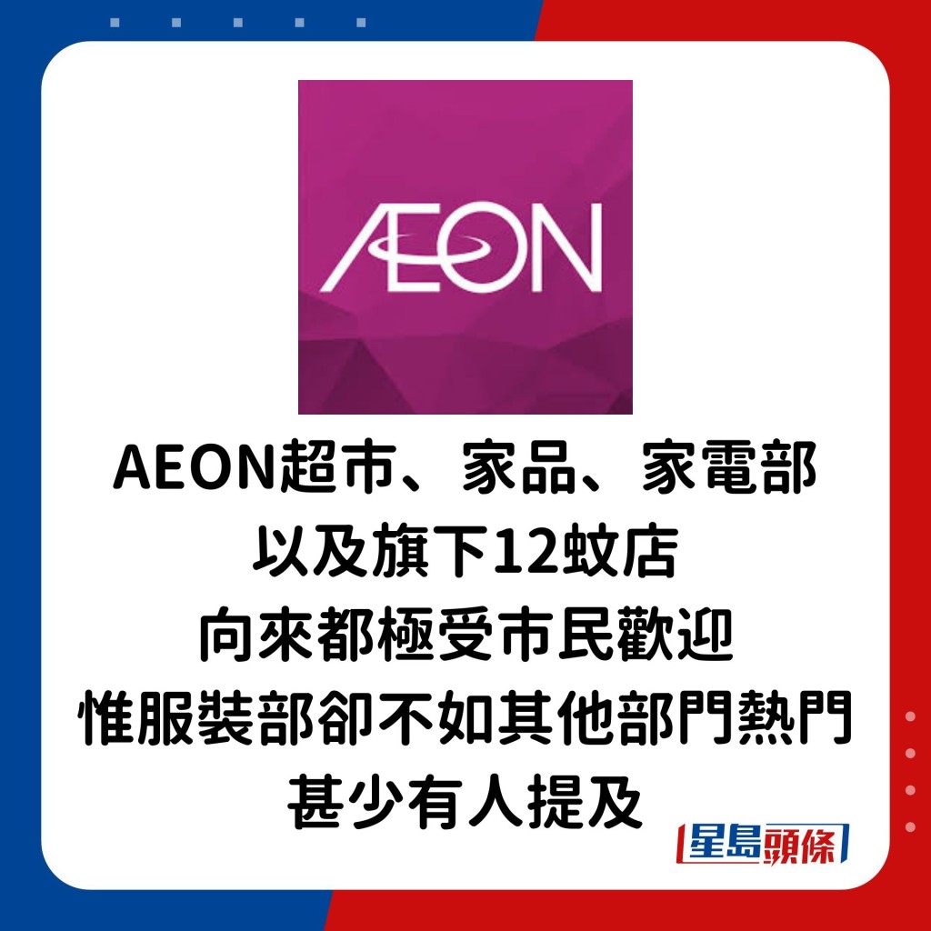 AEON作為一間大型連鎖百貨公司，超市、家品、家電部以及旗下12蚊店向來都極受市民歡迎，惟服裝部的熱門程度卻不及其他部門，甚少有人提及。