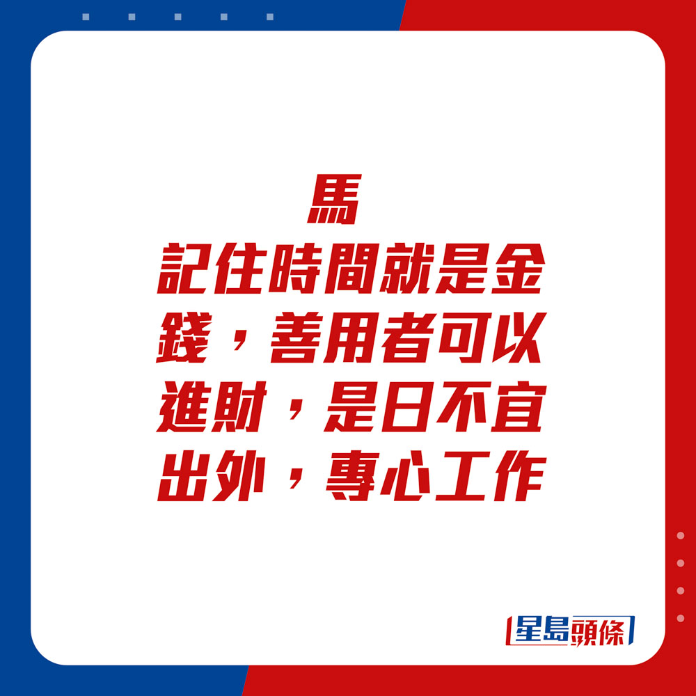 生肖运程 - 马：记住时间就是金钱，善用者可以进财，是日不宜出外，专心工作。