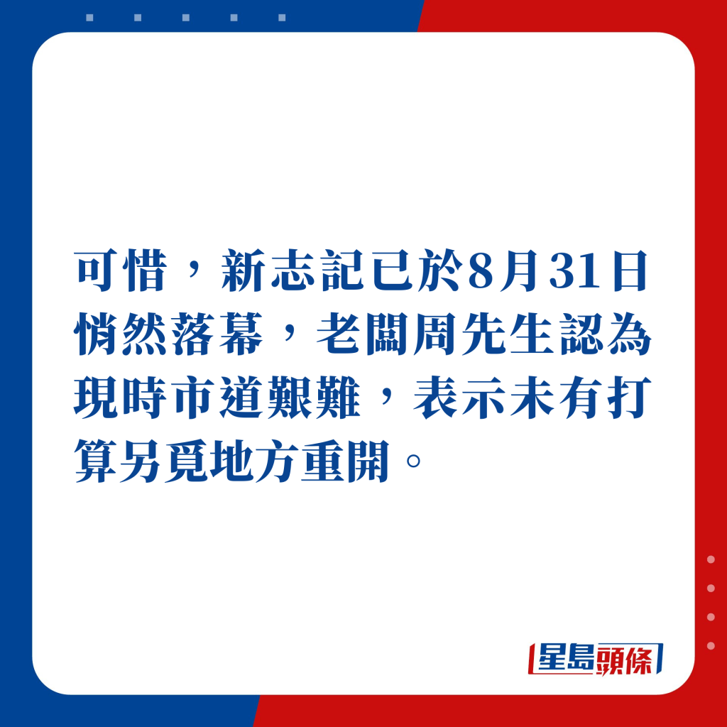 可惜，新志记已于8月31日悄然落幕，老板周先生认为现时市道艰难，表示未有打算另觅地方重开。