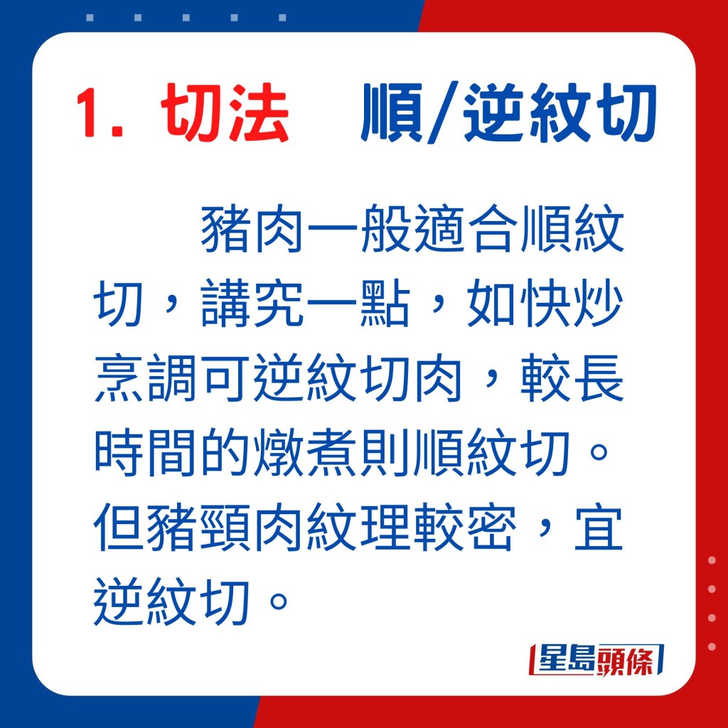 豬肉一般適合順紋切，講究一點，如快炒烹調可逆紋切肉，較長時間的燉煮則順紋切。但豬頸肉紋理較密，宜逆紋切。