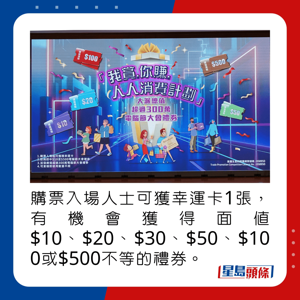 購票入場人士可獲幸運卡1張，有機會獲得面值$10、$20、$30、$50、$100或$500不等的禮券。