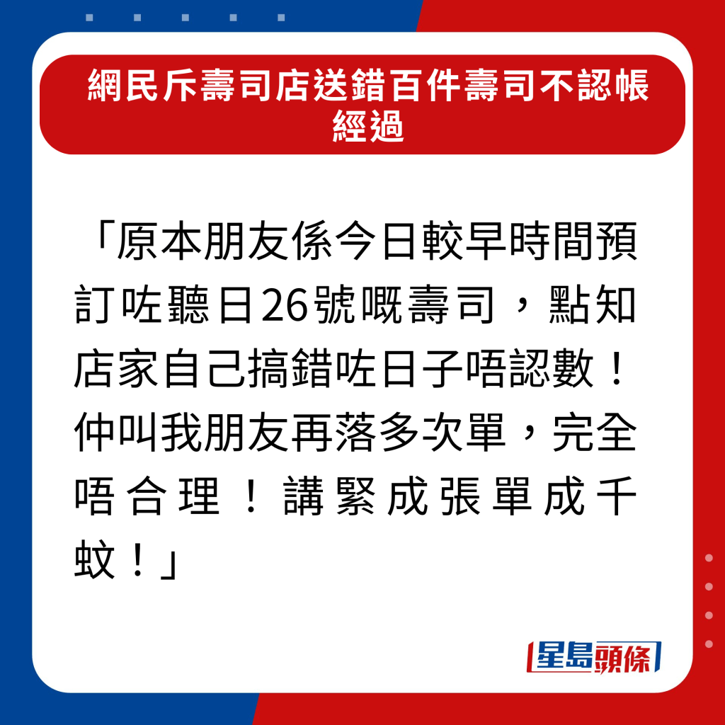 「原本朋友系今日较早时间预订咗听日26号嘅寿司，点知店家自己搞错咗日子唔认数！仲叫我朋友再落多次单，完全唔合理！讲紧成张单成千蚊！」，关于事件详细经过请按图辑了解。