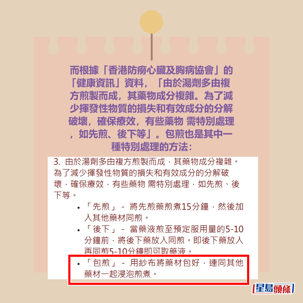 而根據「香港防癆心臟及胸病協會」的 「健康資訊」資料,「由於湯劑多由複 方煎製而成,其藥物成分複雜。為了減 少揮發性物質的損失和有效成分的分解 破壞,確保療效,有些藥物 需特別處理 ,如先煎、後下等」。包煎也是其中一 種特別處理的方法。「香港防癆心臟及胸病協會」網頁截圖 而根據「香港防癆心臟及胸病協會」的 「健康資訊」資料,「由於湯劑多由複 方煎製而成,其藥物成分複雜。為了減 少揮發性物質的損失和有效成分的分解 破壞,確保療效,有些藥物 需特別處理 ,如先煎、後下等」。包煎也是其中一 種特別處理的方法。「香港防癆心臟及胸病協會」網頁截圖