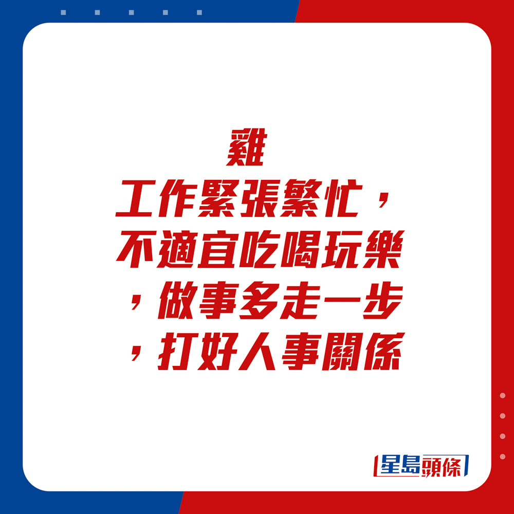 生肖运程 - 	鸡：	工作紧张繁忙，不适宜吃喝玩乐，做事多走一步，打好人事关系。