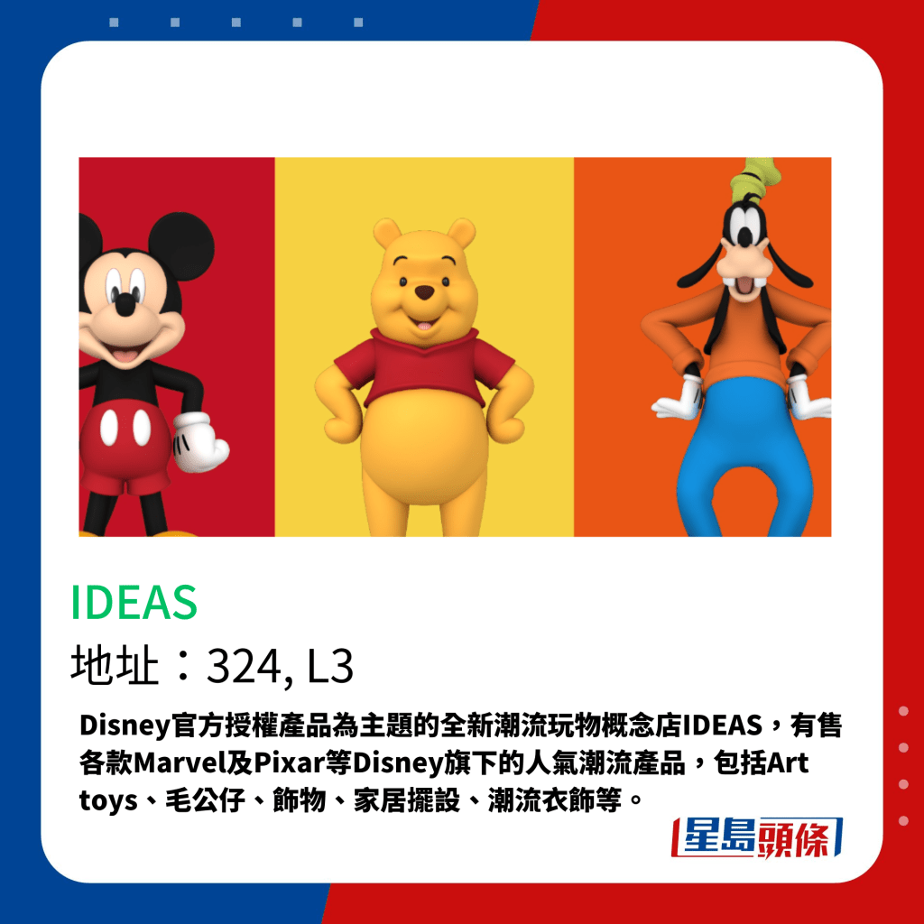 Disney官方授權產品為主題的全新潮流玩物概念店IDEAS，有售各款Marvel及Pixar等Disney旗下的人氣潮流產品，包括Art toys、毛公仔、飾物、家居擺設、潮流衣飾等。