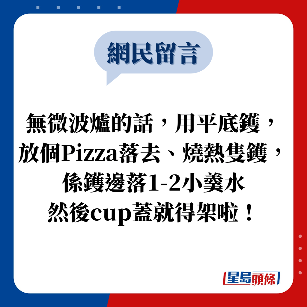 網民留言：無微波爐的話，用平底鑊，放個Pizza落去、燒熱隻鑊，係鑊邊落1-2小羹水 然後cup蓋就得架啦！