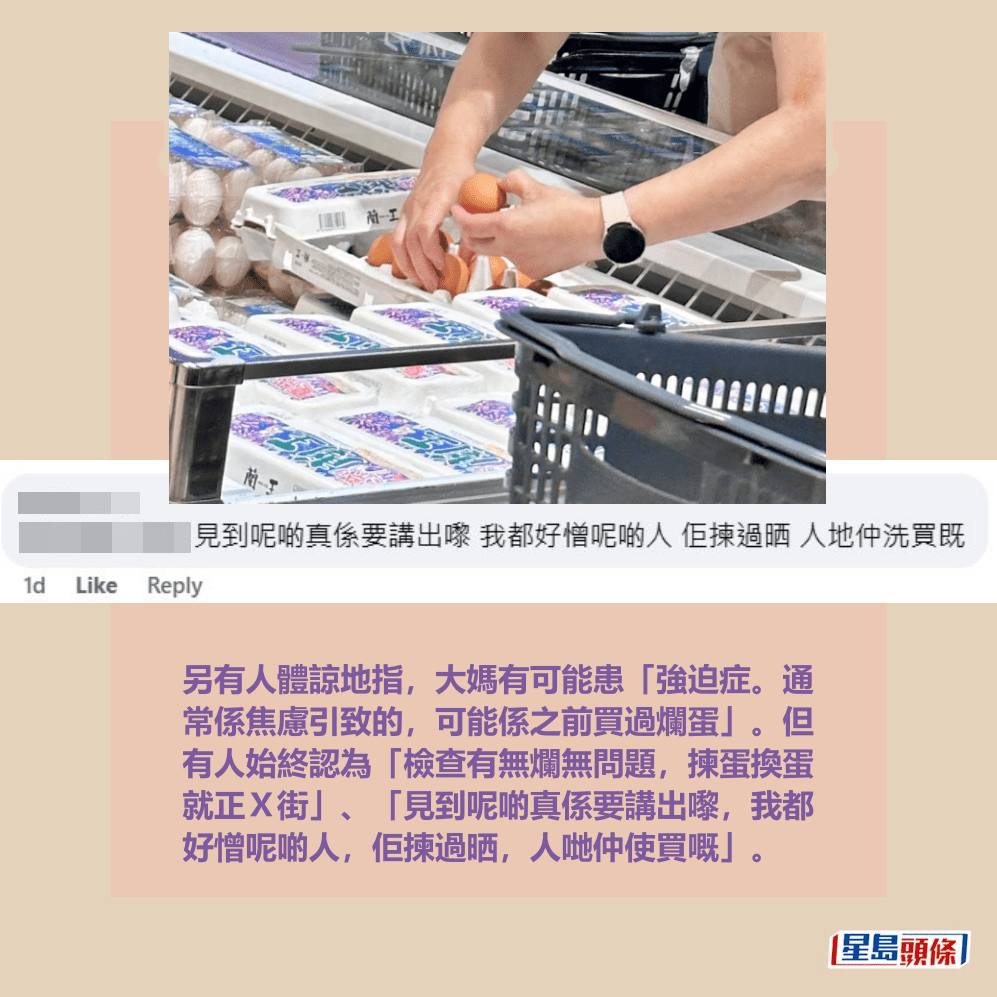 另有人體諒地指，大媽有可能患「強迫症。通 常係焦慮引致的，可能係之前買過爛蛋」。但 有人始終認為「檢查有無爛無問題，揀蛋換蛋 就正Ｘ街」、「見到呢啲真係要講出嚟，我都 好憎呢啲人，佢揀過晒，人哋仲使買嘅」。fb「太古人太古事」截圖
