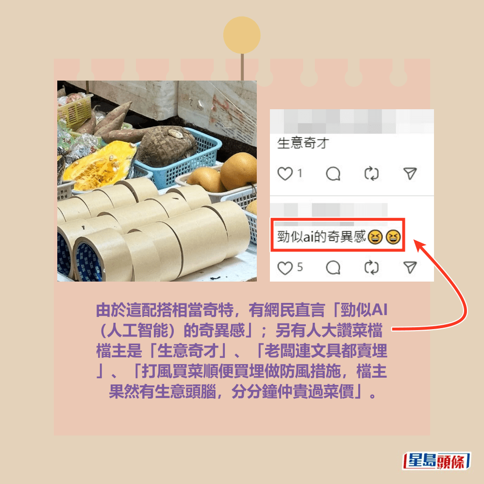 由於這配搭相當奇特,有網民直言「勁似AI (人工智能)的奇異感」;另有人大讚菜檔 檔主是「生意奇才」、「老闆連文具都賣埋 」、「打風買菜順便買埋做防風措施,檔主 果然有生意頭腦,分分鐘仲貴過菜價」。Threads截圖 由於這配搭相當奇特,有網民直言「勁似AI (人工智能)的奇異感」;另有人大讚菜檔 檔主是「生意奇才」、「老闆連文具都賣埋 」、「打風買菜順便買埋做防風措施,檔主 果然有生意頭腦,分分鐘仲貴過菜價」。Threads截圖