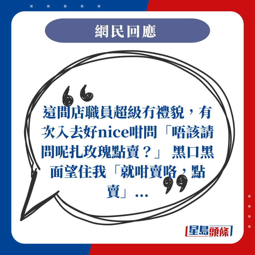 这间店职员超级冇礼貌，有次入去好nice咁问「唔该请问呢扎玫瑰点卖？」 黑口黑面望住我「就咁卖咯，点卖」...