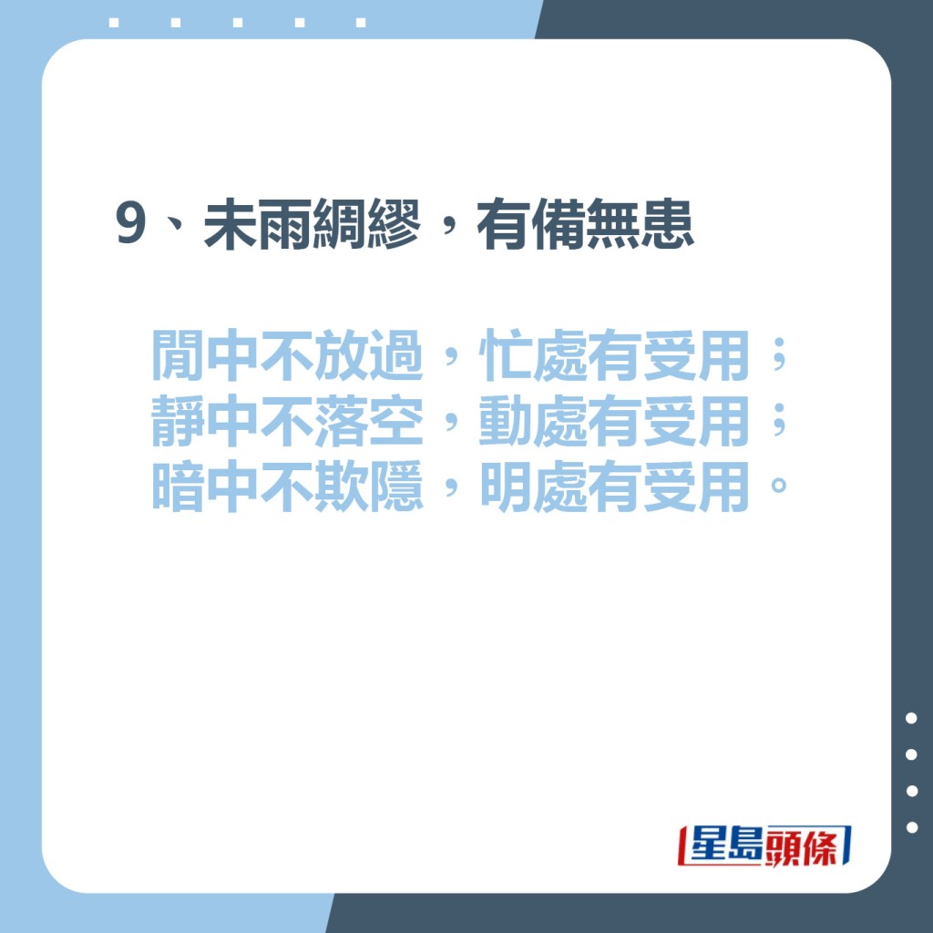 9、未雨綢繆，有備無患  閒中不放過，忙處有受用；  靜中不落空，動處有受用；  暗中不欺隱，明處有受用。