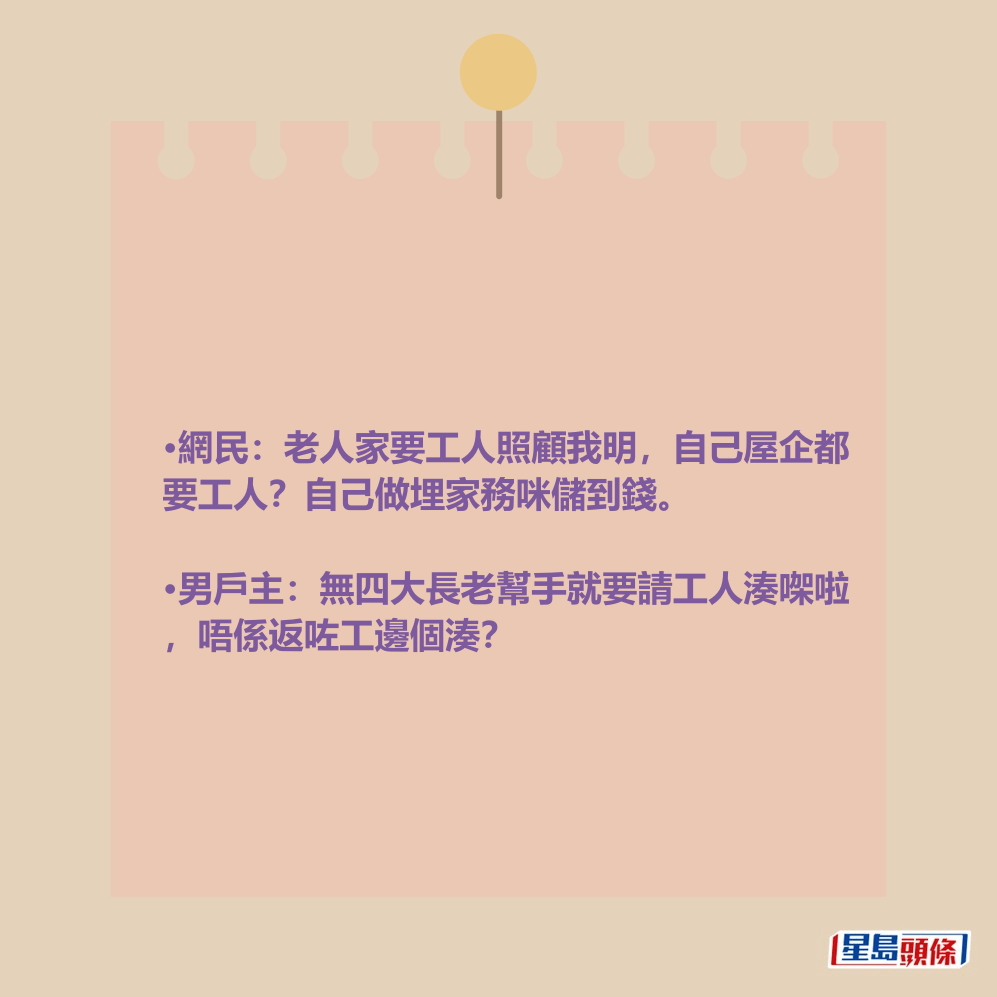 •網民:老人家要工人照顧我明,自己屋企都 要工人?自己做埋家務咪儲到錢。 •男戶主:無四大長老幫手就要請工人湊㗎啦 ,唔係返咗工邊個湊? •網民:老人家要工人照顧我明,自己屋企都 要工人?自己做埋家務咪儲到錢。 •男戶主:無四大長老幫手就要請工人湊㗎啦 ,唔係返咗工邊個湊?
