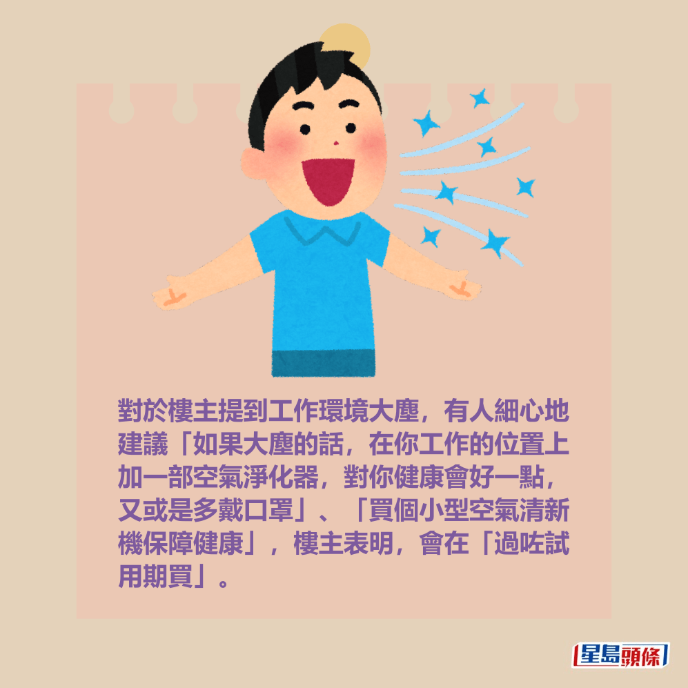 對於樓主提到工作環境大塵,有人細心地 建議「如果大塵的話,在你工作的位置上 加一部空氣淨化器,對你健康會好一點, 又或是多戴口罩」、「買個小型空氣清新 機保障健康」,樓主表明,會在「過咗試 用期買」。 對於樓主提到工作環境大塵,有人細心地 建議「如果大塵的話,在你工作的位置上 加一部空氣淨化器,對你健康會好一點, 又或是多戴口罩」、「買個小型空氣清新 機保障健康」,樓主表明,會在「過咗試 用期買」。