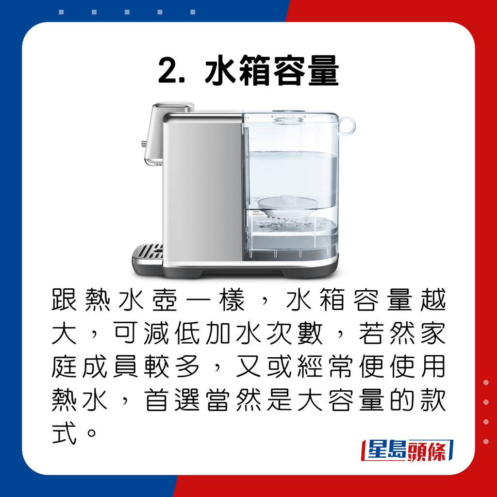 跟热水壶一样，水箱容量越大，可减低加水次数，若然家庭成员较多，又或经常便使用热水，首选当然是大容量的款式。