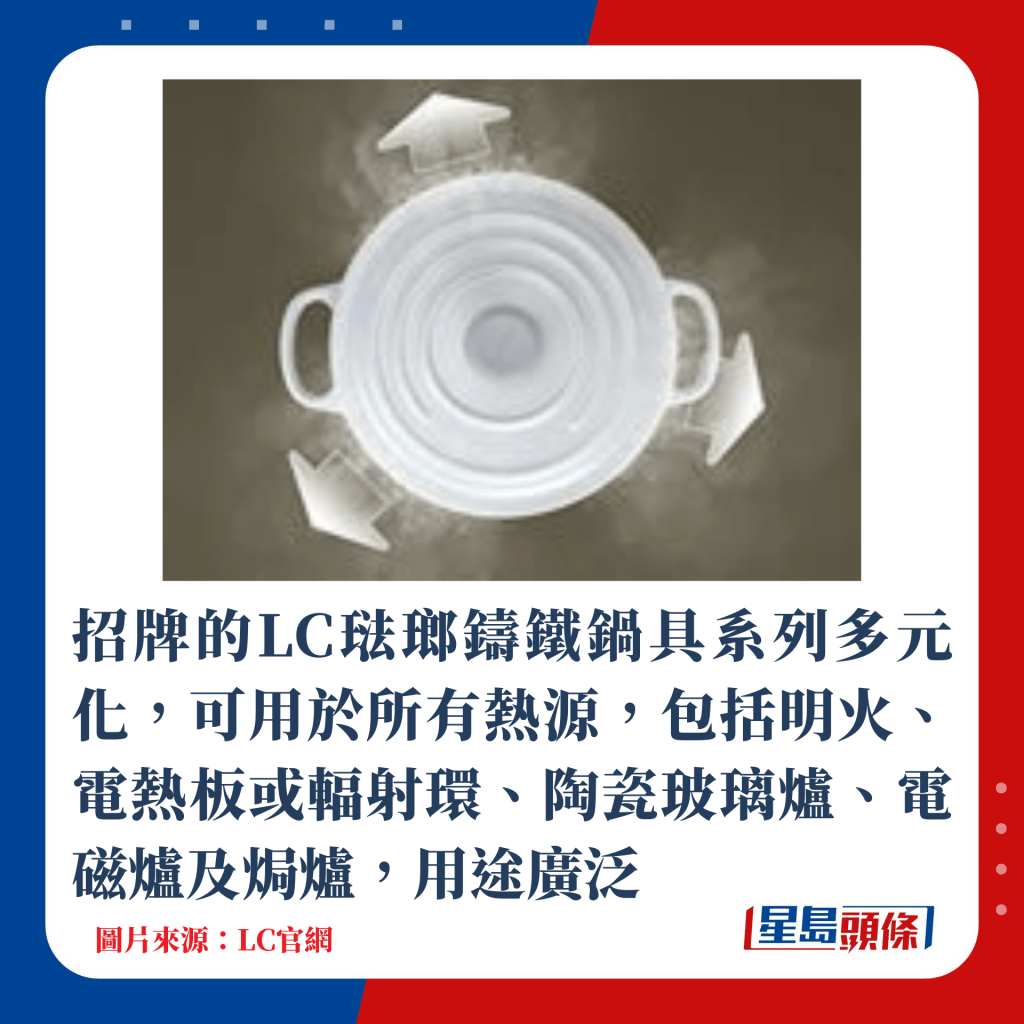 招牌的LC珐琅铸铁锅具系列多元化，可用于所有热源，包括明火、电热板或辐射环、陶瓷玻璃炉、电磁炉及焗炉，用途广泛