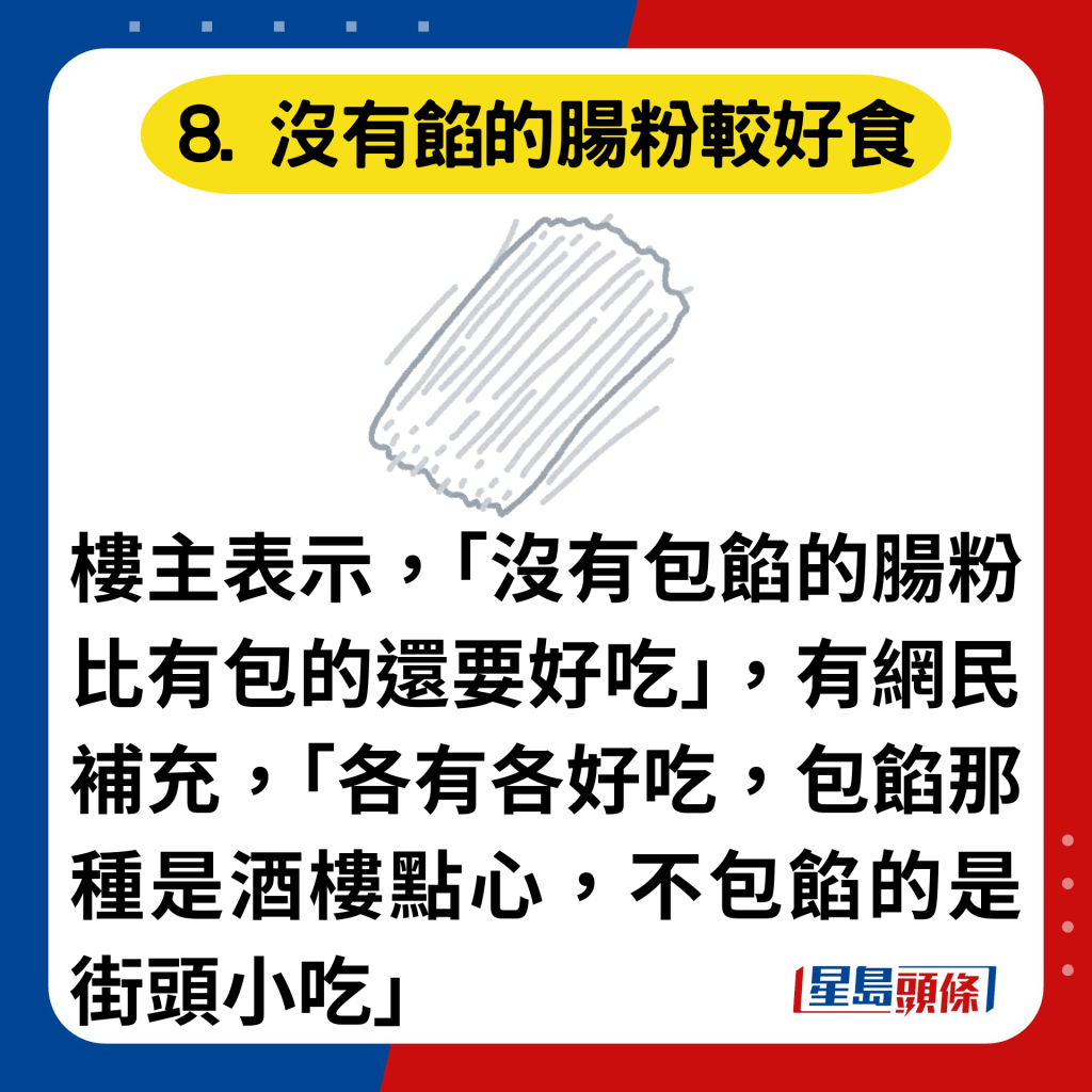 8. 没有馅的肠粉较好食：楼主表示，「没有包馅的肠粉比有包的还要好吃」，有网民补充，「各有各好吃，包馅那种是酒楼点心，不包馅的是街头小吃」