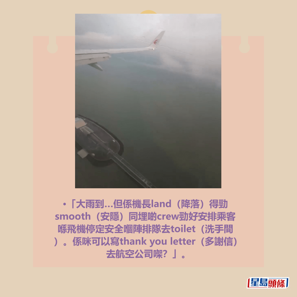•「大雨到…但係機長land（降落）得勁 smooth（安隱）同埋啲crew勁好安排乘客 喺飛機停定安全嗰陣排隊去toilet（洗手間 ）。係咪可以寫thank you letter（多謝信） 去航空公司㗎？」。Threads截圖