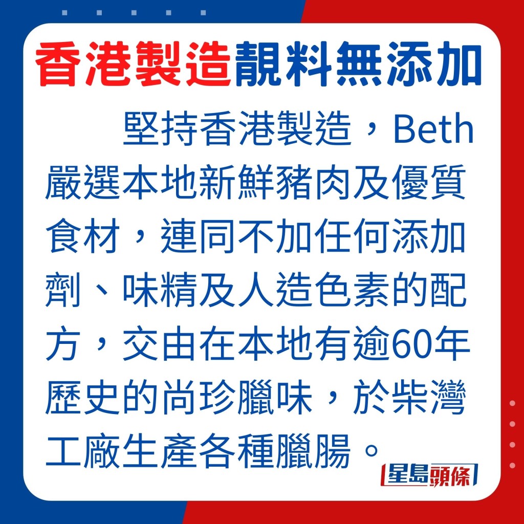 堅持香港製造臘腸，Beth嚴選本地新鮮豬肉及優質食材，連同不加任何添加劑、味精及人造色素的配方，交由在本地有逾60年歷史的尚珍臘味，於柴灣工廠生產各種臘腸。