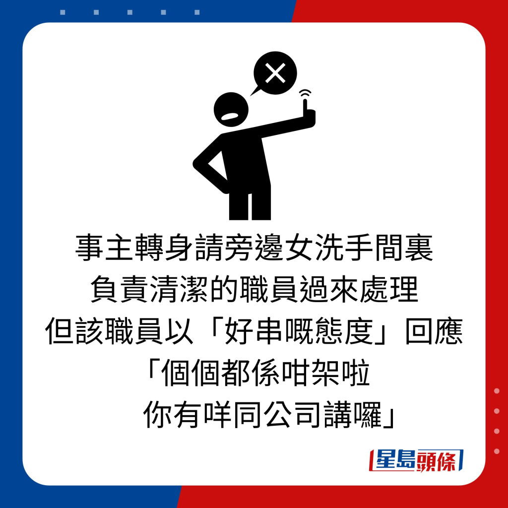 事主轉身請旁邊女洗手間裏 負責清潔的職員過來處理 但該職員以「好串嘅態度」回應「個個都係咁架啦         你有咩同公司講囉」