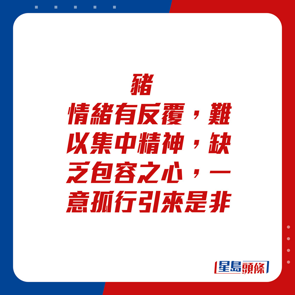 生肖運程 - 豬：情緒有反覆，難以集中精神，缺乏包容之心，一意孤行引來是非。