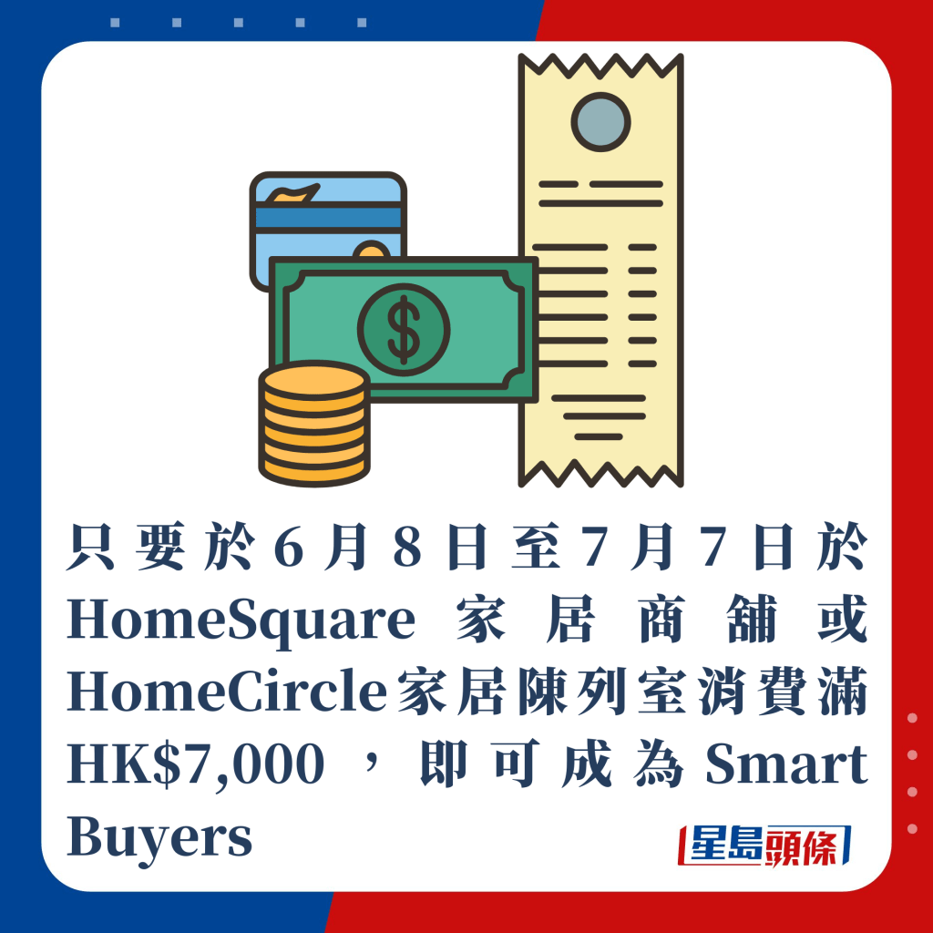 只要於6月8日至7月7日於HomeSquare家居商舖或HomeCircle家居陳列室消費滿HK$7,000，即可成為Smart Buyers