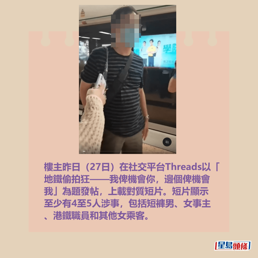 樓主昨日(27日)在社交平台Threads以「 地鐵偷拍狂——我俾機會你,邊個俾機會 我」為題發帖,上載對質短片。短片顯示 至少有4至5人涉事,包括短褲男、女事主 、港鐵職員和其他女乘客。Threads截圖 樓主昨日(27日)在社交平台Threads以「 地鐵偷拍狂——我俾機會你,邊個俾機會 我」為題發帖,上載對質短片。短片顯示 至少有4至5人涉事,包括短褲男、女事主 、港鐵職員和其他女乘客。Threads截圖
