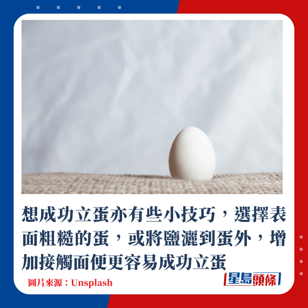 想成功立蛋亦有些小技巧，選擇表面粗糙的蛋，或將鹽灑到蛋外，增加接觸面便更容易成功立蛋