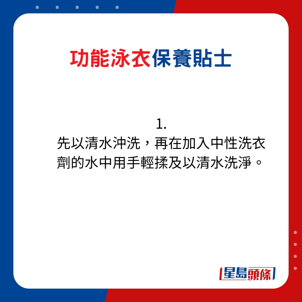 功能泳衣保養貼士：1. 先以清水沖洗，再在加入中性洗衣劑的水中用手輕揉及以清水洗淨。